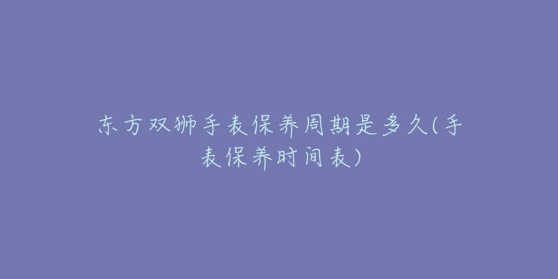 东方双狮手表保养周期是多久(手表保养时间表)-名表号 东方双狮手表保养周期是多久(手表保养时间表)