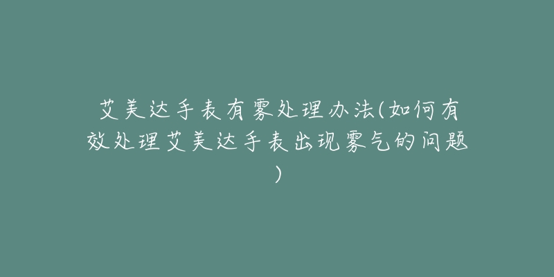 艾美达手表有雾处理办法(如何有效处理艾美达手表出现雾气的问题)-名表号 艾美达手表有雾处理办法(如何有效处理艾美达手表出现雾气的问题)