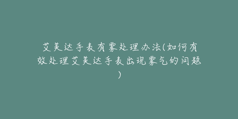 艾美达手表有雾处理办法(如何有效处理艾美达手表出现雾气的问题)