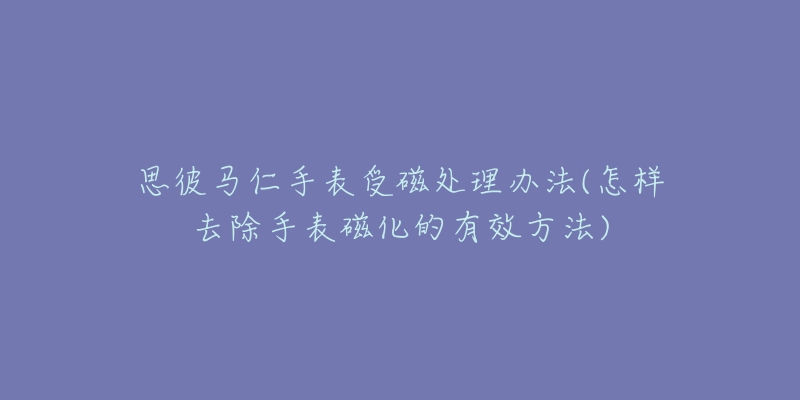思彼马仁手表受磁处理办法(怎样去除手表磁化的有效方法)-名表号 思彼马仁手表受磁处理办法(怎样去除手表磁化的有效方法)