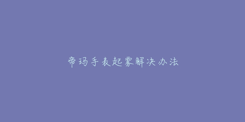 帝玛手表起雾解决办法-名表号 帝玛手表起雾解决办法