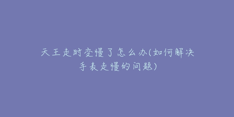 天王走时变慢了怎么办(如何解决手表走慢的问题)-名表号 天王走时变慢了怎么办(如何解决手表走慢的问题)
