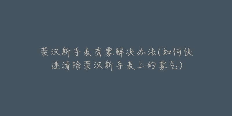 荣汉斯手表有雾解决办法(如何快速清除荣汉斯手表上的雾气)-名表号 荣汉斯手表有雾解决办法(如何快速清除荣汉斯手表上的雾气)