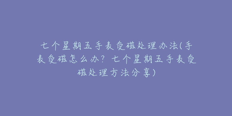 七个星期五手表受磁处理办法(手表受磁怎么办?七个星期五手表受磁处理方法分享)-名表号 七个星期五手表受磁处理办法(手表受磁怎么办?七个星期五手表受磁处理方法分享)