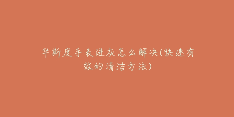 华斯度手表进灰怎么解决(快速有效的清洁方法)-名表号 华斯度手表进灰怎么解决(快速有效的清洁方法)