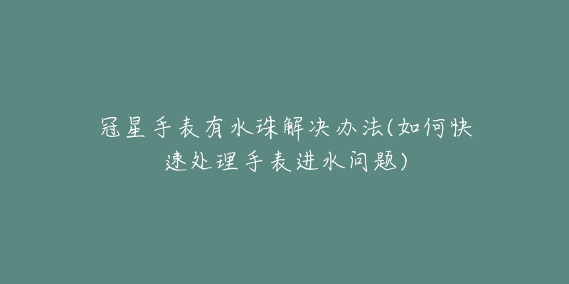 冠星手表有水珠解决办法(如何快速处理手表进水问题)-名表号 冠星手表有水珠解决办法(如何快速处理手表进水问题)