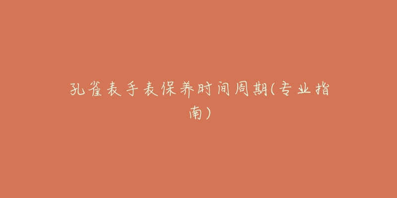 孔雀表手表保养时间周期(专业指南)-名表号 孔雀表手表保养时间周期(专业指南)