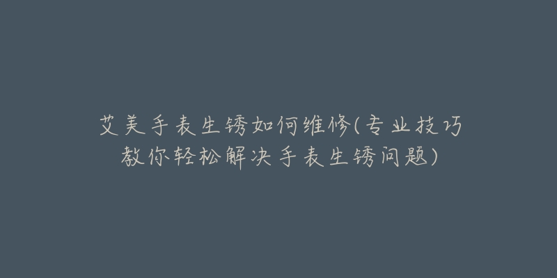 艾美手表生锈如何维修(专业技巧教你轻松解决手表生锈问题)-名表号 艾美手表生锈如何维修(专业技巧教你轻松解决手表生锈问题)