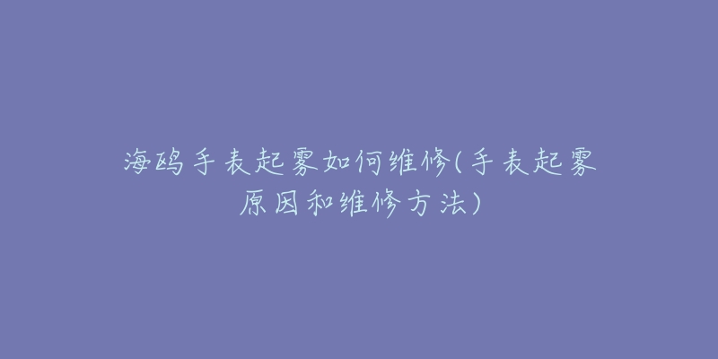 海鸥手表起雾如何维修(手表起雾原因和维修方法)-名表号 海鸥手表起雾如何维修(手表起雾原因和维修方法)