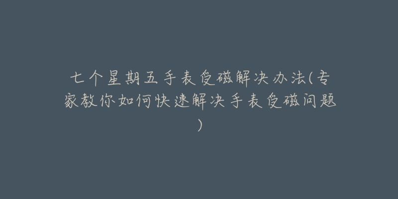 七个星期五手表受磁解决办法(专家教你如何快速解决手表受磁问题)-名表号 七个星期五手表受磁解决办法(专家教你如何快速解决手表受磁问题)
