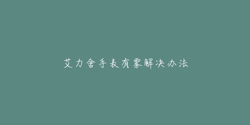 艾力舍手表有雾解决办法-名表号 艾力舍手表有雾解决办法