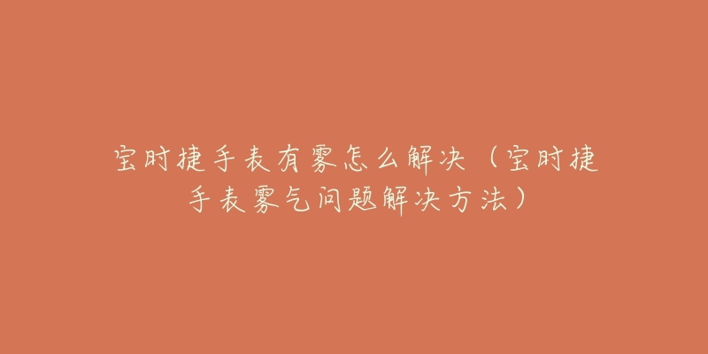 宝时捷手表有雾怎么解决(宝时捷手表雾气问题解决方法)-名表号 宝时捷手表有雾怎么解决(宝时捷手表雾气问题解决方法)
