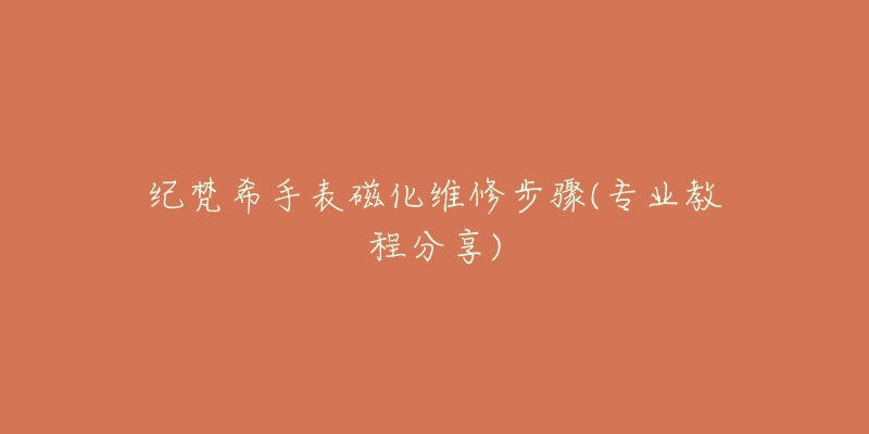 纪梵希手表磁化维修步骤(专业教程分享)-名表号 纪梵希手表磁化维修步骤(专业教程分享)
