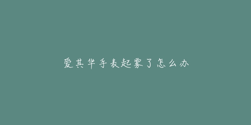 爱其华手表起雾了怎么办-名表号 爱其华手表起雾了怎么办