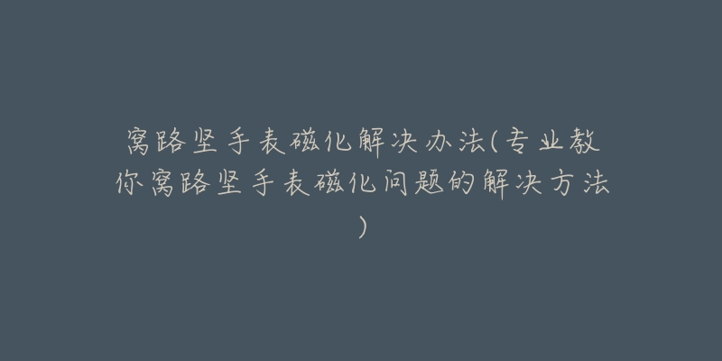 窝路坚手表磁化解决办法(专业教你窝路坚手表磁化问题的解决方法)-名表号 窝路坚手表磁化解决办法(专业教你窝路坚手表磁化问题的解决方法)