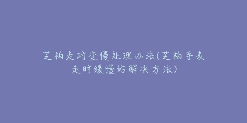 芝柏走时变慢处理办法(芝柏手表走时缓慢的解决方法)-名表号 芝柏走时变慢处理办法(芝柏手表走时缓慢的解决方法)