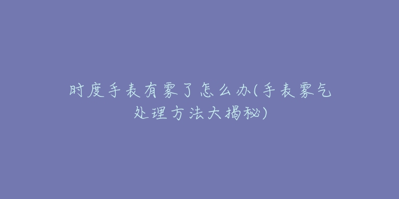时度手表有雾了怎么办(手表雾气处理方法大揭秘)-名表号 时度手表有雾了怎么办(手表雾气处理方法大揭秘)