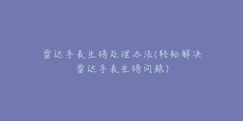 雷达手表生锈处理办法(轻松解决雷达手表生锈问题)-名表号 雷达手表生锈处理办法(轻松解决雷达手表生锈问题)