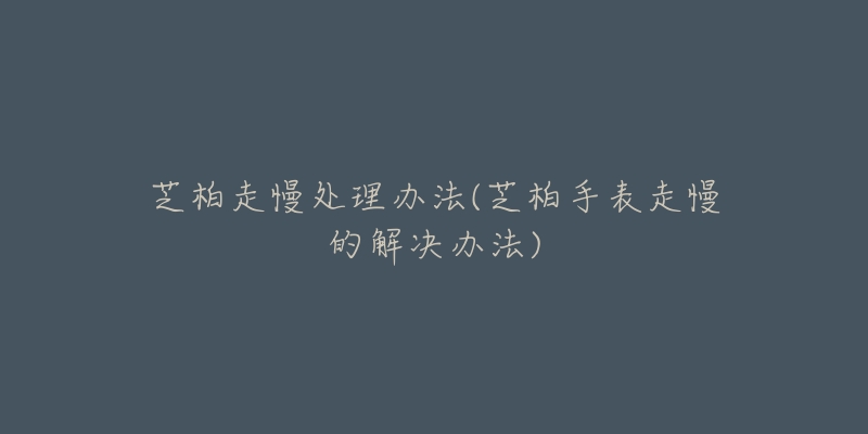 芝柏走慢处理办法(芝柏手表走慢的解决办法)-名表号 芝柏走慢处理办法(芝柏手表走慢的解决办法)