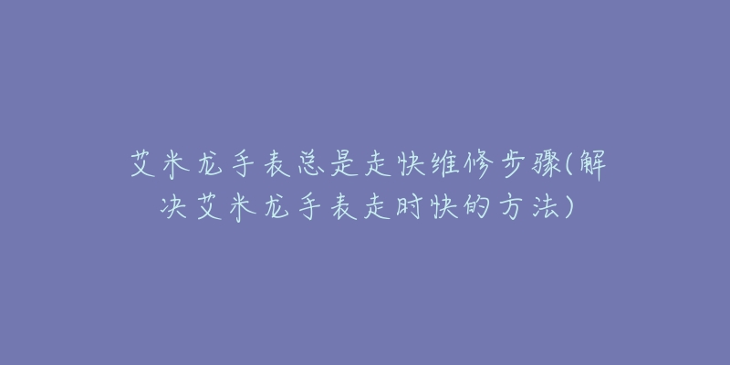 艾米龙手表总是走快维修步骤(解决艾米龙手表走时快的方法)-名表号 艾米龙手表总是走快维修步骤(解决艾米龙手表走时快的方法)