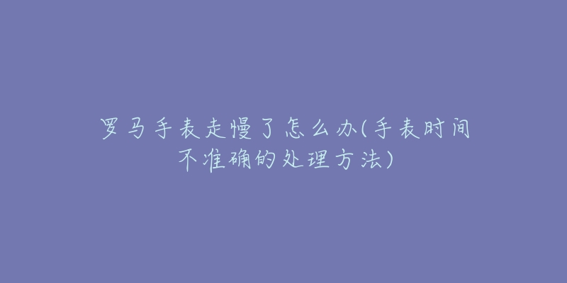 罗马手表走慢了怎么办(手表时间不准确的处理方法)-名表号 罗马手表走慢了怎么办(手表时间不准确的处理方法)