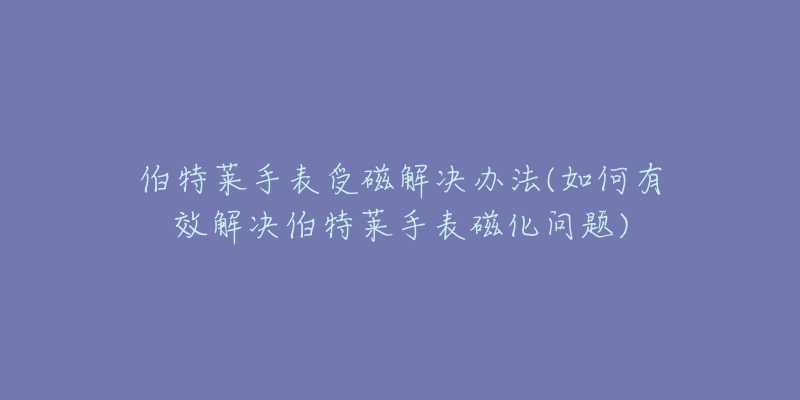 伯特莱手表受磁解决办法(如何有效解决伯特莱手表磁化问题)-名表号 伯特莱手表受磁解决办法(如何有效解决伯特莱手表磁化问题)