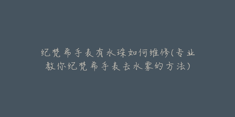 纪梵希手表有水珠如何维修(专业教你纪梵希手表去水雾的方法)-名表号 纪梵希手表有水珠如何维修(专业教你纪梵希手表去水雾的方法)