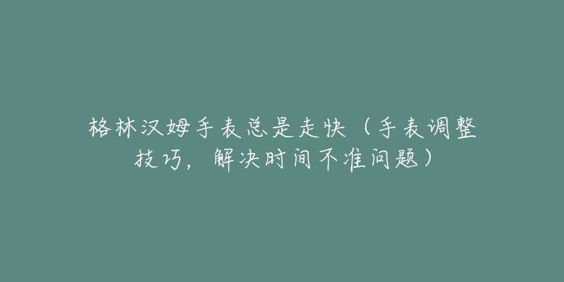 格林汉姆手表总是走快(手表调整技巧,解决时间不准问题)-名表号 格林汉姆手表总是走快(手表调整技巧,解决时间不准问题)