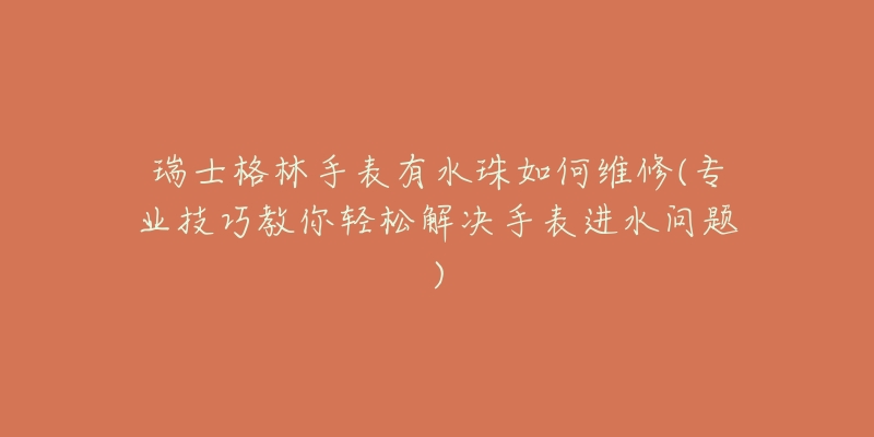 瑞士格林手表有水珠如何维修(专业技巧教你轻松解决手表进水问题)-名表号 瑞士格林手表有水珠如何维修(专业技巧教你轻松解决手表进水问题)