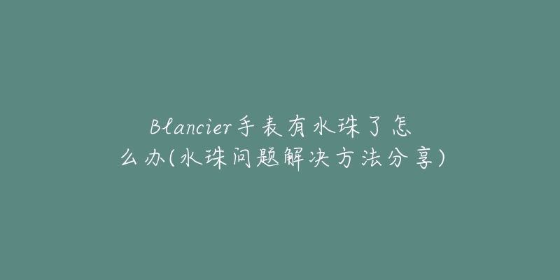 Blancier手表有水珠了怎么办(水珠问题解决方法分享)-名表号 Blancier手表有水珠了怎么办(水珠问题解决方法分享)