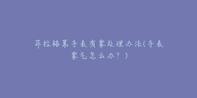 菲拉格慕手表有雾处理办法(手表雾气怎么办?)-名表号 菲拉格慕手表有雾处理办法(手表雾气怎么办?)
