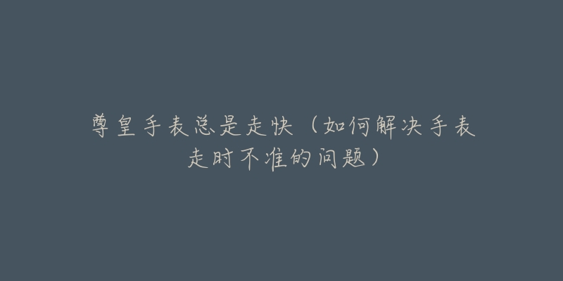 尊皇手表总是走快(如何解决手表走时不准的问题)-名表号 尊皇手表总是走快(如何解决手表走时不准的问题)