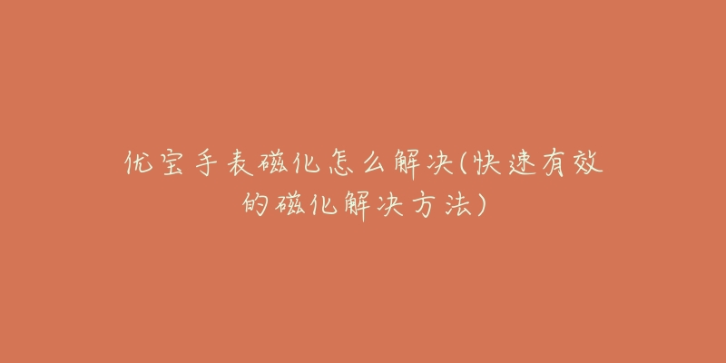 优宝手表磁化怎么解决(快速有效的磁化解决方法)-名表号 优宝手表磁化怎么解决(快速有效的磁化解决方法)