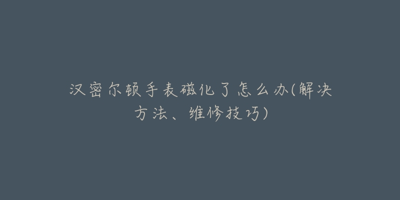 汉密尔顿手表磁化了怎么办(解决方法、维修技巧)-名表号 汉密尔顿手表磁化了怎么办(解决方法、维修技巧)