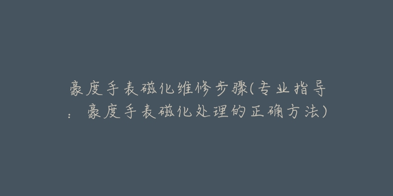豪度手表磁化维修步骤(专业指导:豪度手表磁化处理的正确方法)-名表号 豪度手表磁化维修步骤(专业指导:豪度手表磁化处理的正确方法)