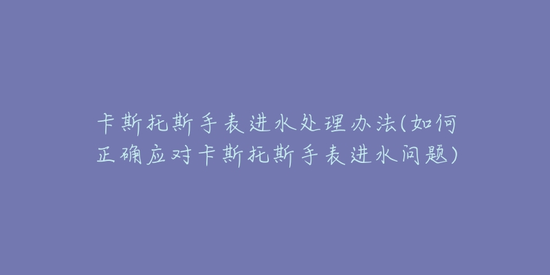 卡斯托斯手表进水处理办法(如何正确应对卡斯托斯手表进水问题)-名表号 卡斯托斯手表进水处理办法(如何正确应对卡斯托斯手表进水问题)