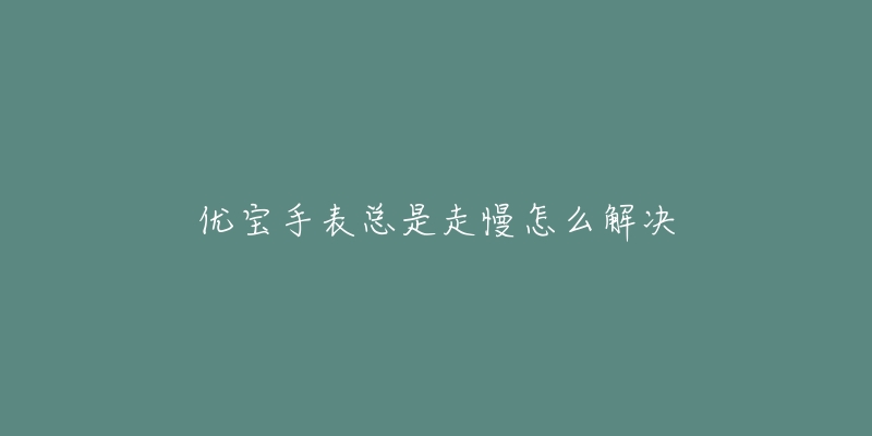 优宝手表总是走慢怎么解决-名表号 优宝手表总是走慢怎么解决