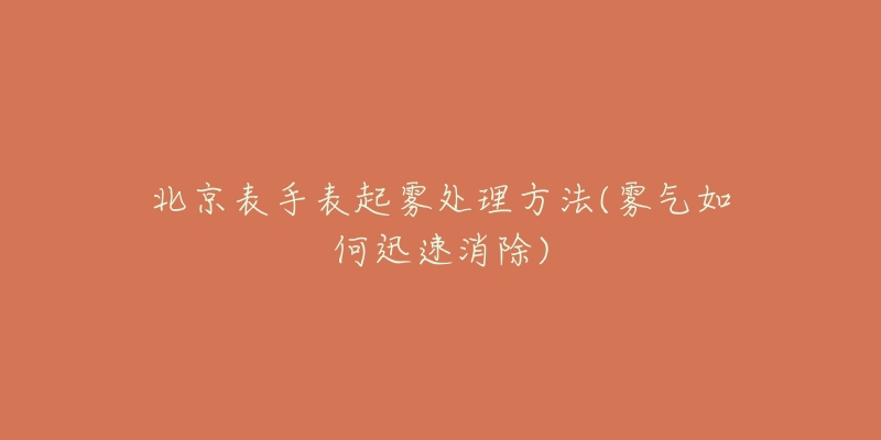 北京表手表起雾处理方法(雾气如何迅速消除)-名表号 北京表手表起雾处理方法(雾气如何迅速消除)