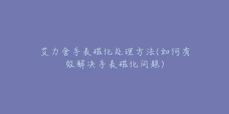 艾力舍手表磁化处理方法(如何有效解决手表磁化问题)-名表号 艾力舍手表磁化处理方法(如何有效解决手表磁化问题)