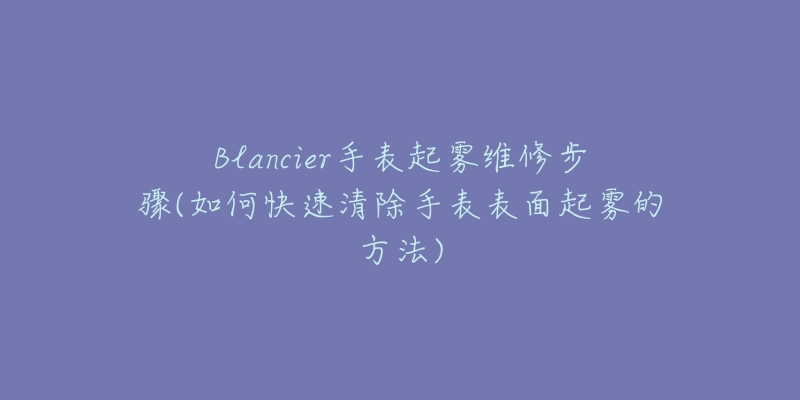 Blancier手表起雾维修步骤(如何快速清除手表表面起雾的方法)-名表号 Blancier手表起雾维修步骤(如何快速清除手表表面起雾的方法)