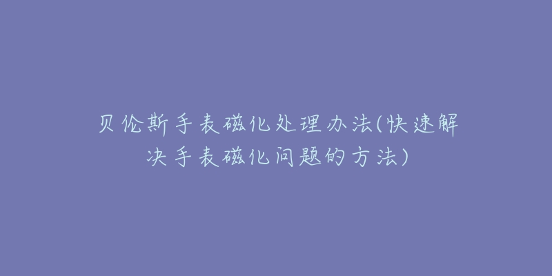 贝伦斯手表磁化处理办法(快速解决手表磁化问题的方法)-名表号 贝伦斯手表磁化处理办法(快速解决手表磁化问题的方法)