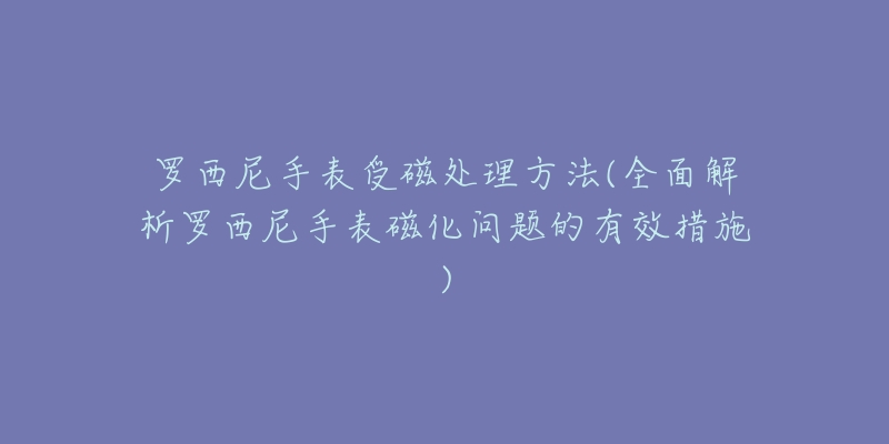 罗西尼手表受磁处理方法(全面解析罗西尼手表磁化问题的有效措施)-名表号 罗西尼手表受磁处理方法(全面解析罗西尼手表磁化问题的有效措施)