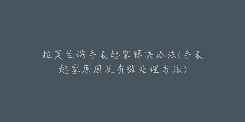 拉芙兰瑞手表起雾解决办法(手表起雾原因及有效处理方法)-名表号 拉芙兰瑞手表起雾解决办法(手表起雾原因及有效处理方法)