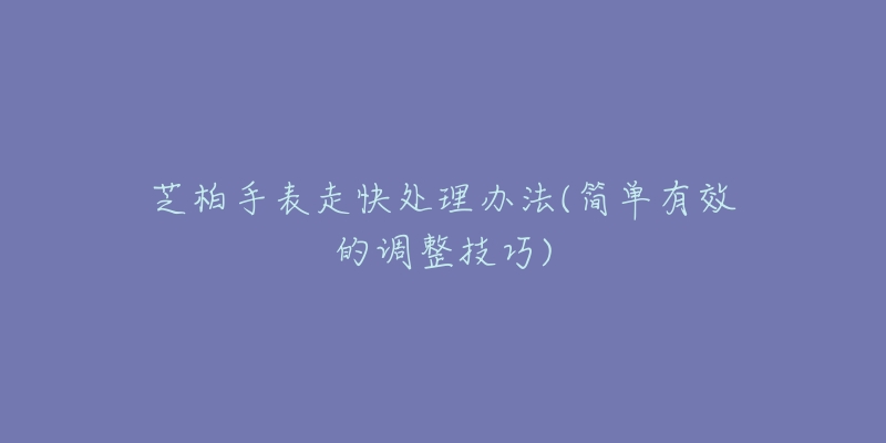 芝柏手表走快处理办法(简单有效的调整技巧)-名表号 芝柏手表走快处理办法(简单有效的调整技巧)