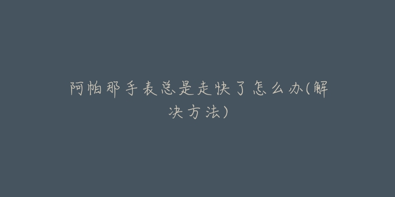 阿帕那手表总是走快了怎么办(解决方法)-名表号 阿帕那手表总是走快了怎么办(解决方法)