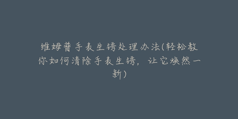 维姆普手表生锈处理办法(轻松教你如何清除手表生锈,让它焕然一新)-名表号 维姆普手表生锈处理办法(轻松教你如何清除手表生锈,让它焕然一新)