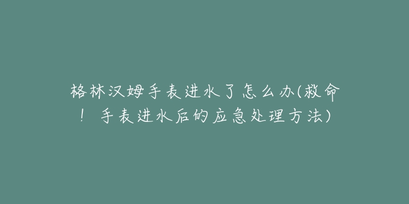 格林汉姆手表进水了怎么办(救命!手表进水后的应急处理方法)-名表号 格林汉姆手表进水了怎么办(救命!手表进水后的应急处理方法)
