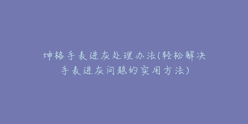 坤格手表进灰处理办法(轻松解决手表进灰问题的实用方法)-名表号 坤格手表进灰处理办法(轻松解决手表进灰问题的实用方法)