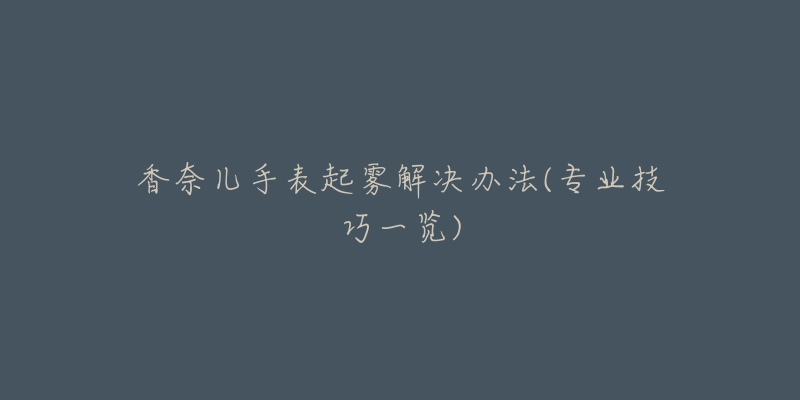 香奈儿手表起雾解决办法(专业技巧一览)