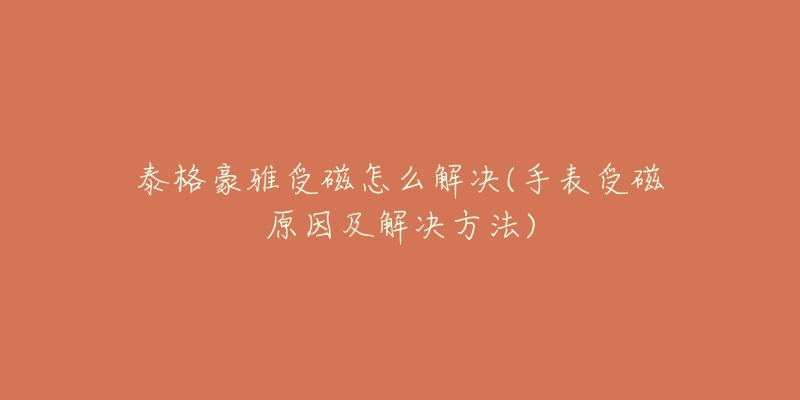 泰格豪雅受磁怎么解决(手表受磁原因及解决方法)-名表号 泰格豪雅受磁怎么解决(手表受磁原因及解决方法)